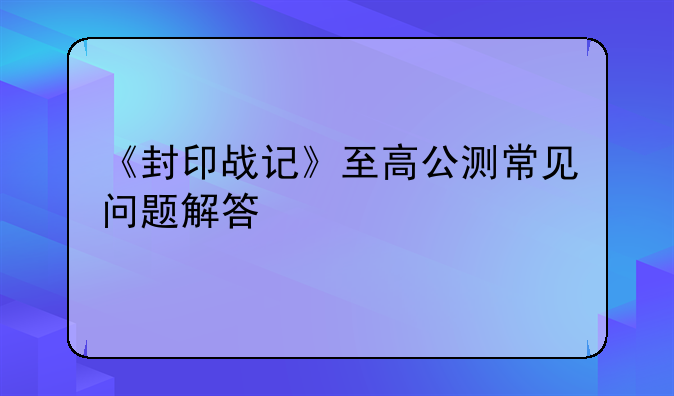 《封印战记》至高公测常见问题解答