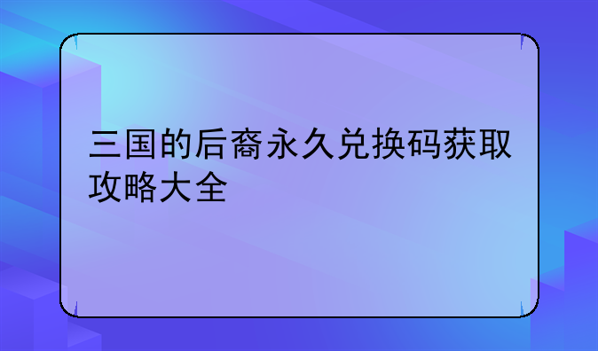 三国的后裔永久兑换码获取攻略大全