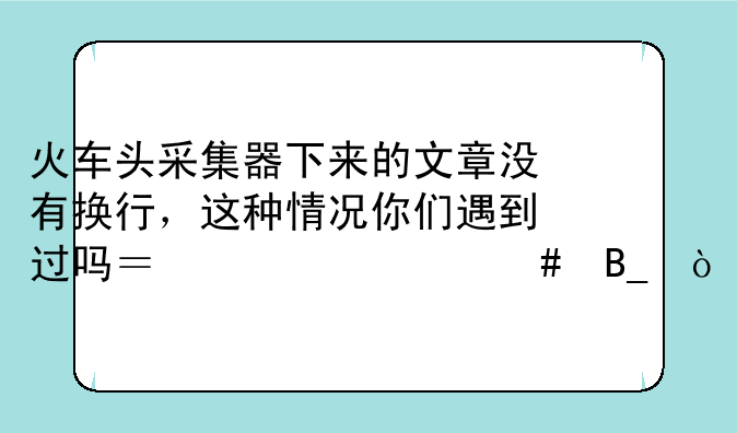 火车头采集器下来的文章没有换行，这种情况你们遇到过吗？为什么吗？