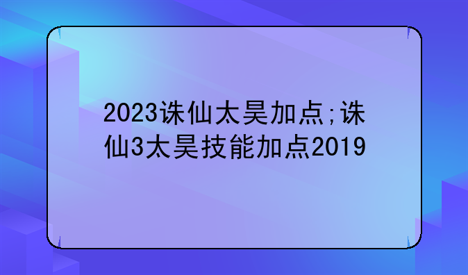 2023诛仙太昊加点;诛仙3太昊技能加点2019