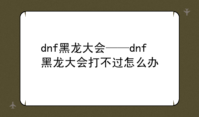 dnf黑龙大会——dnf黑龙大会打不过怎么办