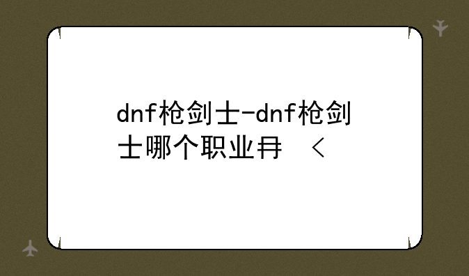 dnf枪剑士-dnf枪剑士哪个职业厉害