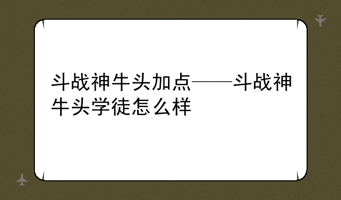 斗战神牛头加点——斗战神牛头学徒怎么样