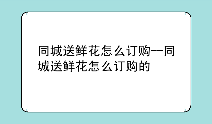 同城送鲜花怎么订购--同城送鲜花怎么订购的