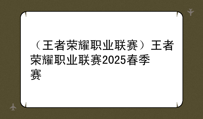 （王者荣耀职业联赛）王者荣耀职业联赛2025春季赛