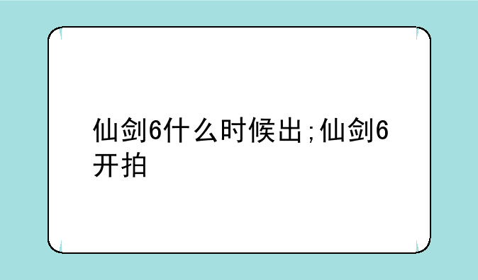 仙剑6什么时候出;仙剑6开拍