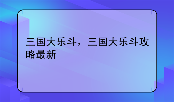 三国大乐斗，三国大乐斗攻略最新